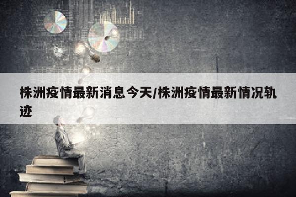 株洲疫情最新消息今天/株洲疫情最新情况轨迹
