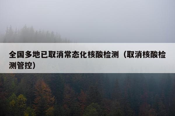 全国多地已取消常态化核酸检测（取消核酸检测管控）