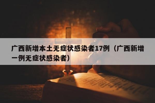 广西新增本土无症状感染者17例（广西新增一例无症状感染者）