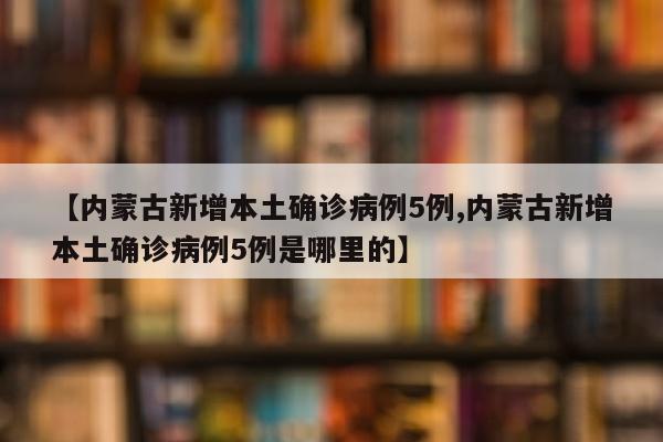 【内蒙古新增本土确诊病例5例,内蒙古新增本土确诊病例5例是哪里的】