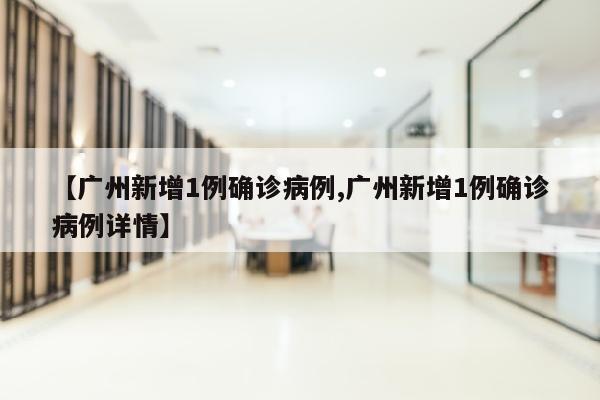 【广州新增1例确诊病例,广州新增1例确诊病例详情】