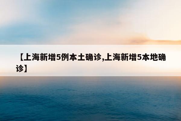 【上海新增5例本土确诊,上海新增5本地确诊】