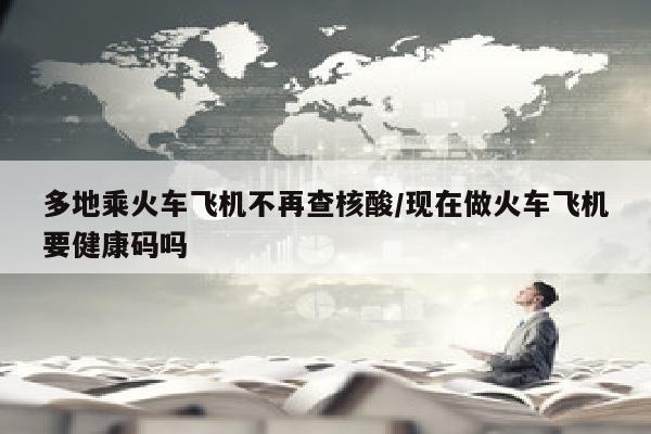 多地乘火车飞机不再查核酸/现在做火车飞机要健康码吗