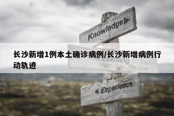 长沙新增1例本土确诊病例/长沙新增病例行动轨迹