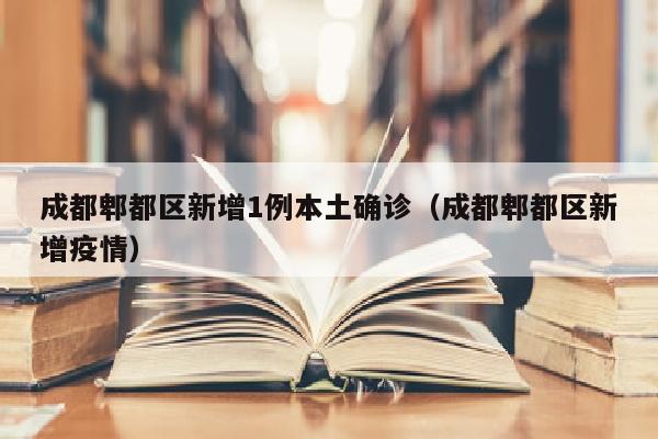 成都郫都区新增1例本土确诊（成都郫都区新增疫情）