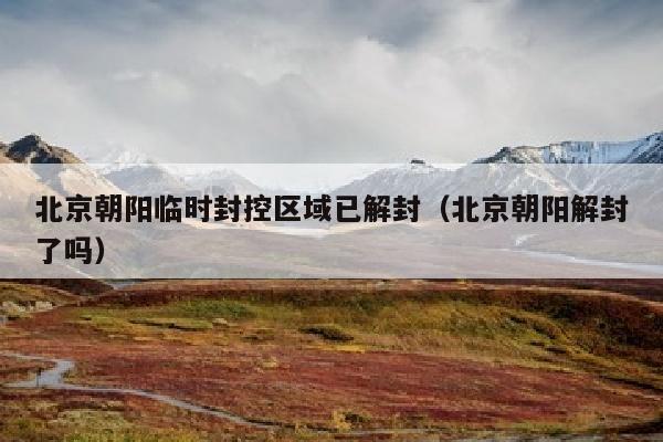 北京朝阳临时封控区域已解封（北京朝阳解封了吗）
