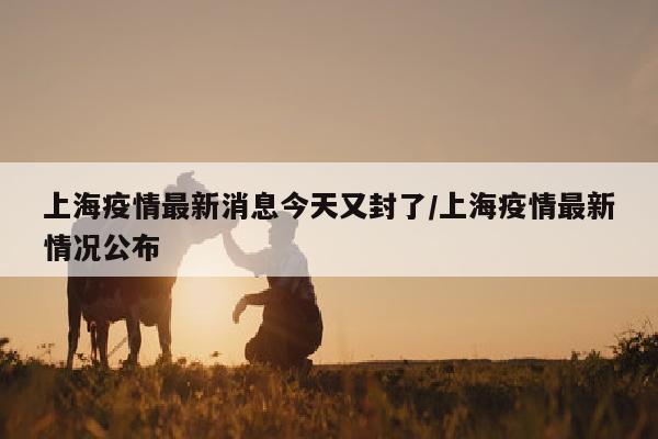 上海疫情最新消息今天又封了/上海疫情最新情况公布