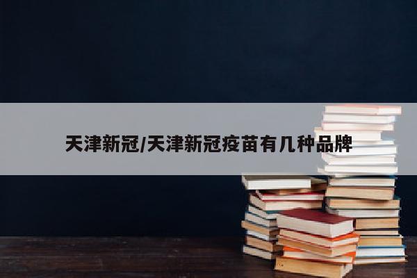 天津新冠/天津新冠疫苗有几种品牌