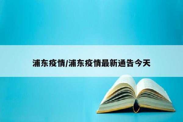浦东疫情/浦东疫情最新通告今天
