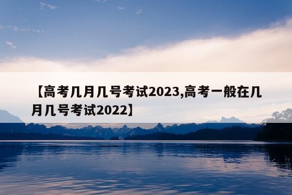 【高考几月几号考试2023,高考一般在几月几号考试2022】