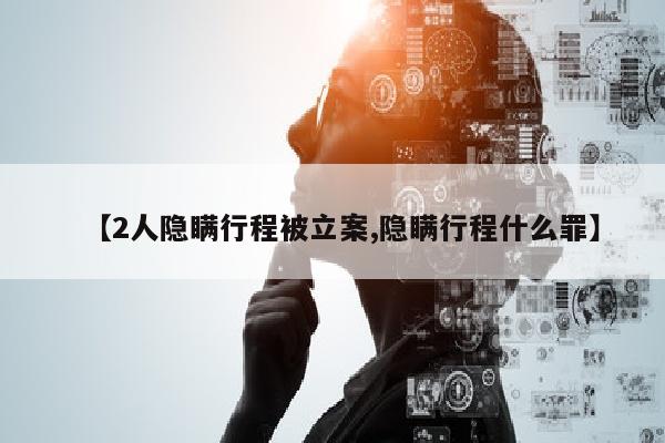 【2人隐瞒行程被立案,隐瞒行程什么罪】