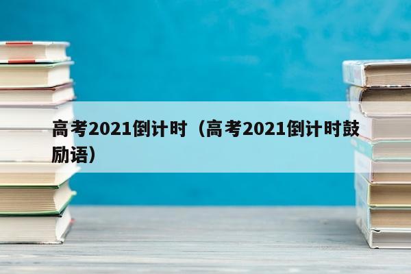 高考2021倒计时（高考2021倒计时鼓励语）