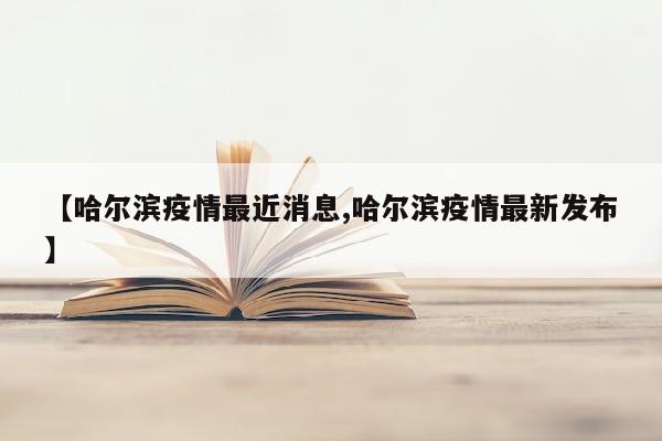 【哈尔滨疫情最近消息,哈尔滨疫情最新发布】