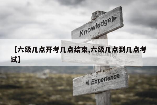 【六级几点开考几点结束,六级几点到几点考试】