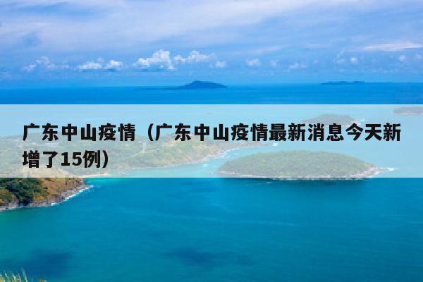 广东中山疫情（广东中山疫情最新消息今天新增了15例）