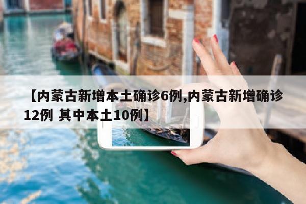 【内蒙古新增本土确诊6例,内蒙古新增确诊12例 其中本土10例】