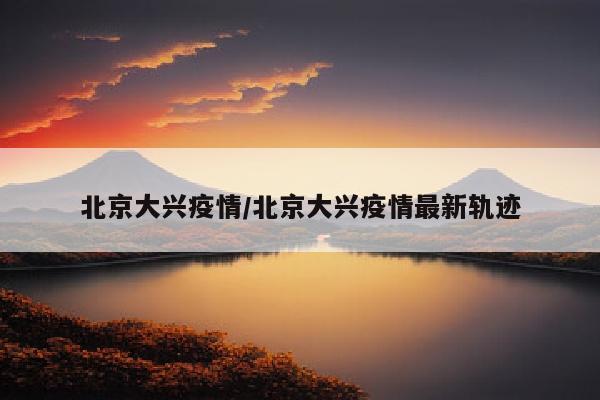 北京大兴疫情/北京大兴疫情最新轨迹