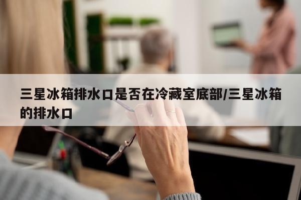 三星冰箱排水口是否在冷藏室底部/三星冰箱的排水口