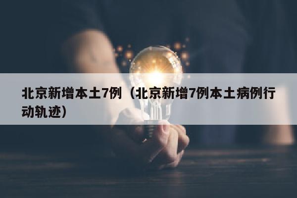 北京新增本土7例（北京新增7例本土病例行动轨迹）