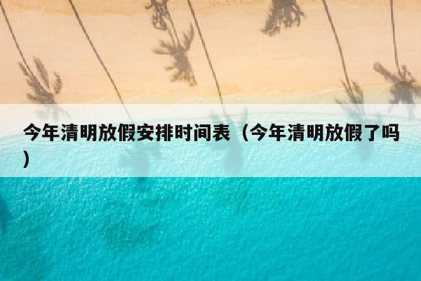 今年清明放假安排时间表（今年清明放假了吗）