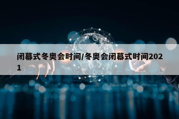 闭幕式冬奥会时间/冬奥会闭幕式时间2021