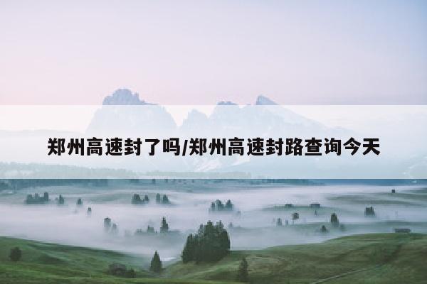 郑州高速封了吗/郑州高速封路查询今天