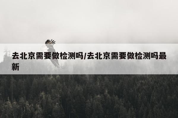 去北京需要做检测吗/去北京需要做检测吗最新