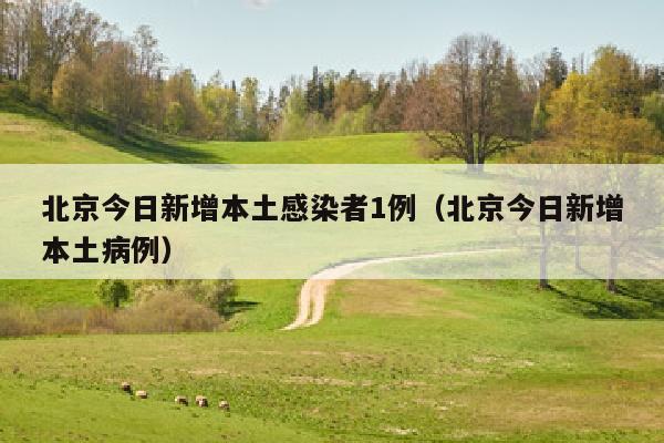 北京今日新增本土感染者1例（北京今日新增本土病例）