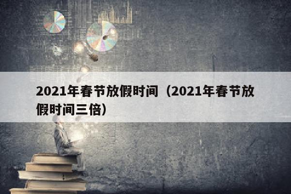 2021年春节放假时间（2021年春节放假时间三倍）