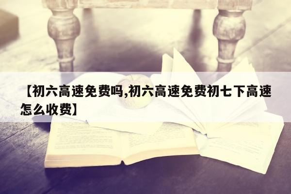 【初六高速免费吗,初六高速免费初七下高速怎么收费】