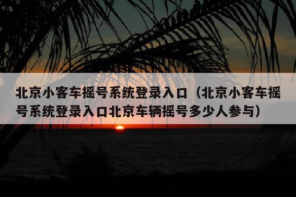 北京小客车摇号系统登录入口（北京小客车摇号系统登录入口北京车辆摇号多少人参与）