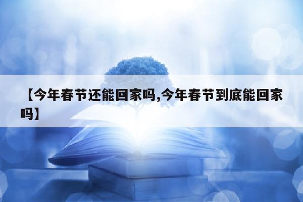 【今年春节还能回家吗,今年春节到底能回家吗】