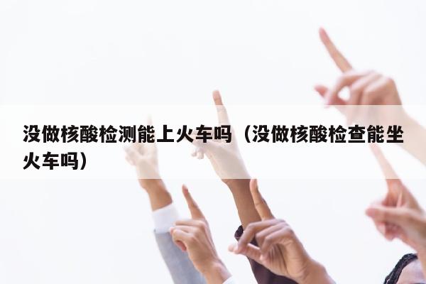 没做核酸检测能上火车吗（没做核酸检查能坐火车吗）