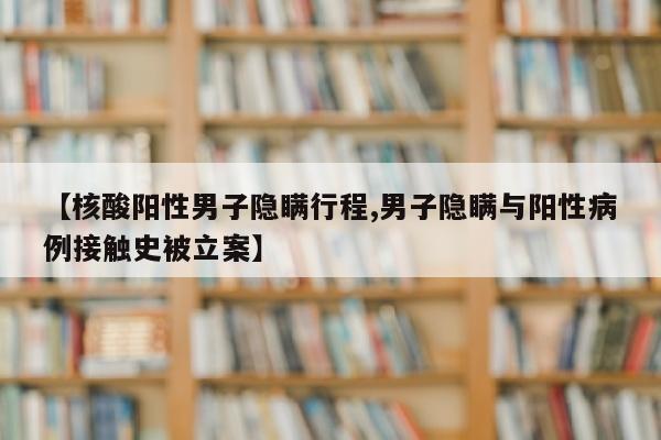 【核酸阳性男子隐瞒行程,男子隐瞒与阳性病例接触史被立案】