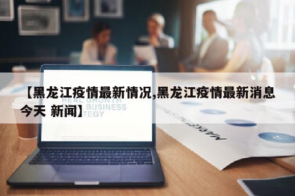 【黑龙江疫情最新情况,黑龙江疫情最新消息今天 新闻】