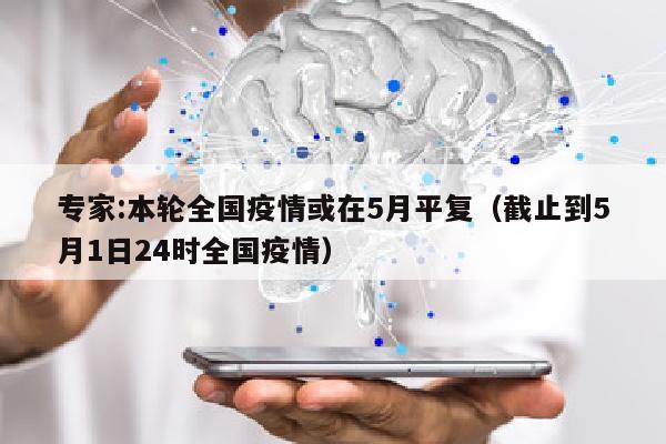 专家:本轮全国疫情或在5月平复（截止到5月1日24时全国疫情）