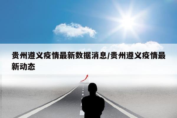 贵州遵义疫情最新数据消息/贵州遵义疫情最新动态