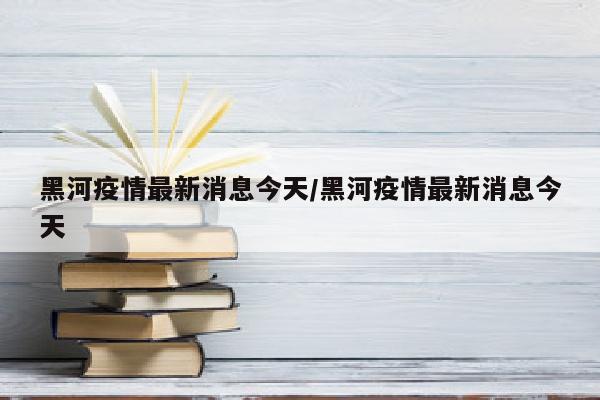 黑河疫情最新消息今天/黑河疫情最新消息今天