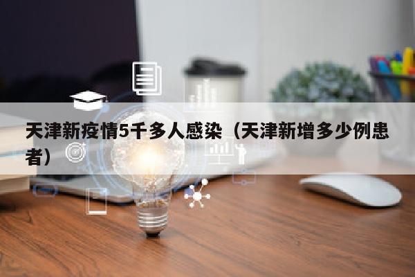 天津新疫情5千多人感染（天津新增多少例患者）