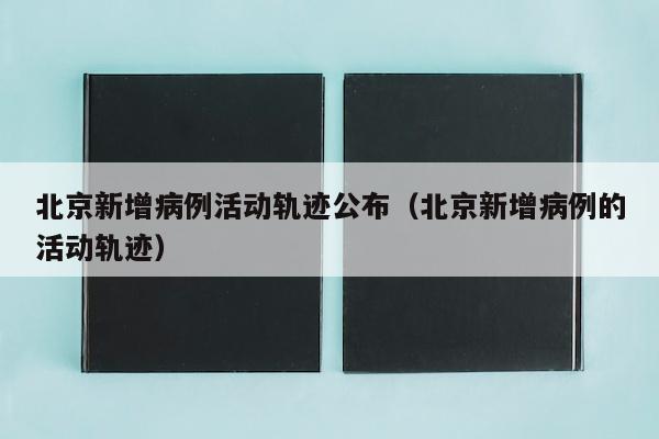 北京新增病例活动轨迹公布（北京新增病例的活动轨迹）