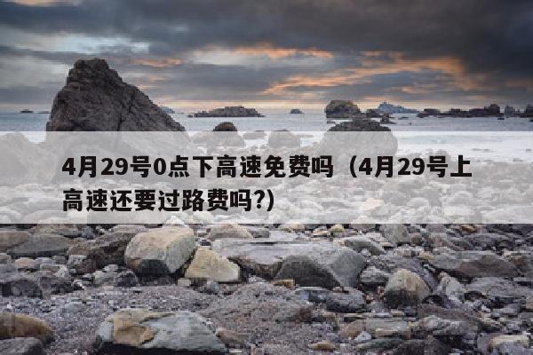 4月29号0点下高速免费吗（4月29号上高速还要过路费吗?）
