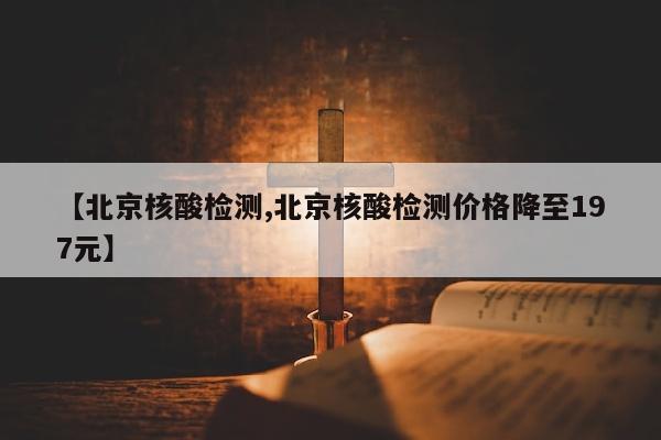 【北京核酸检测,北京核酸检测价格降至197元】