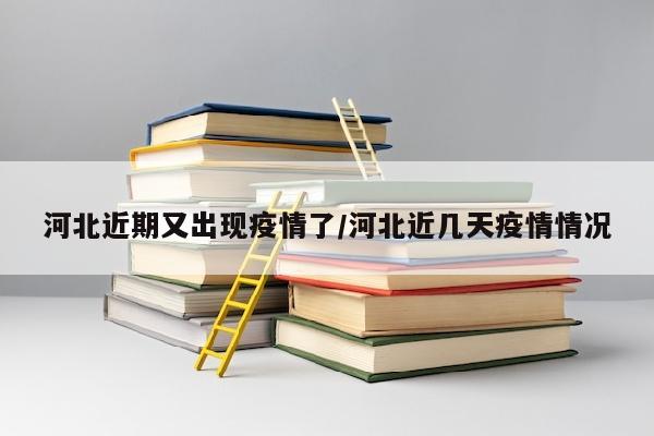 河北近期又出现疫情了/河北近几天疫情情况