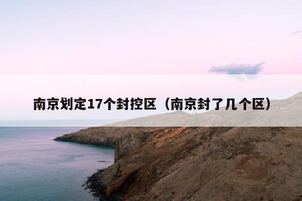 南京划定17个封控区（南京封了几个区）