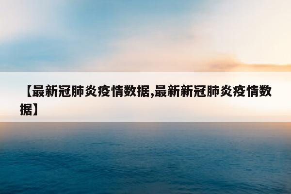 【最新冠肺炎疫情数据,最新新冠肺炎疫情数据】