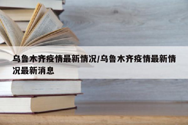 乌鲁木齐疫情最新情况/乌鲁木齐疫情最新情况最新消息