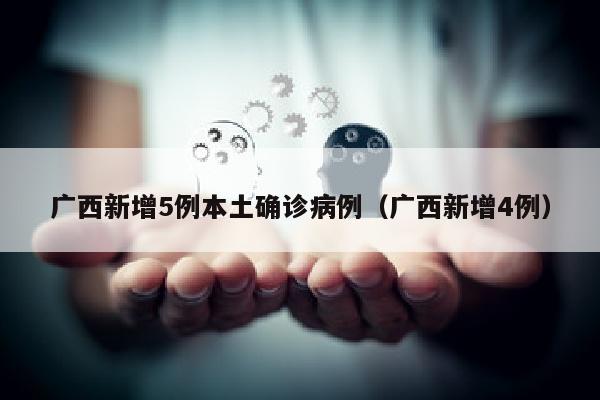 广西新增5例本土确诊病例（广西新增4例）