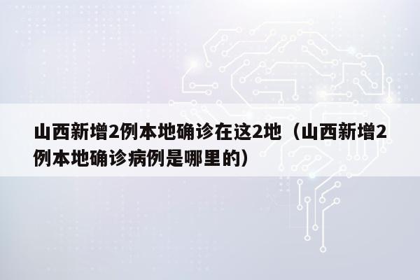 山西新增2例本地确诊在这2地（山西新增2例本地确诊病例是哪里的）