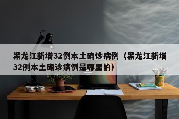 黑龙江新增32例本土确诊病例（黑龙江新增32例本土确诊病例是哪里的）