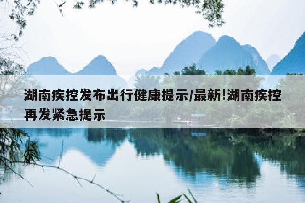 湖南疾控发布出行健康提示/最新!湖南疾控再发紧急提示